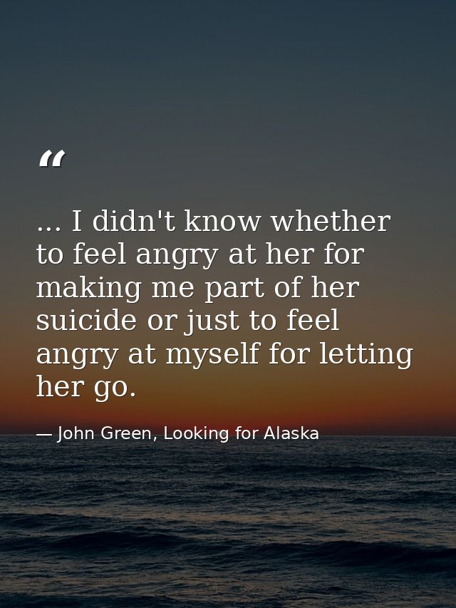 ... I didn't know whether to feel angry at her for making me part of her suicide or just to feel angry at myself for let — John Green, Looking for Alaska