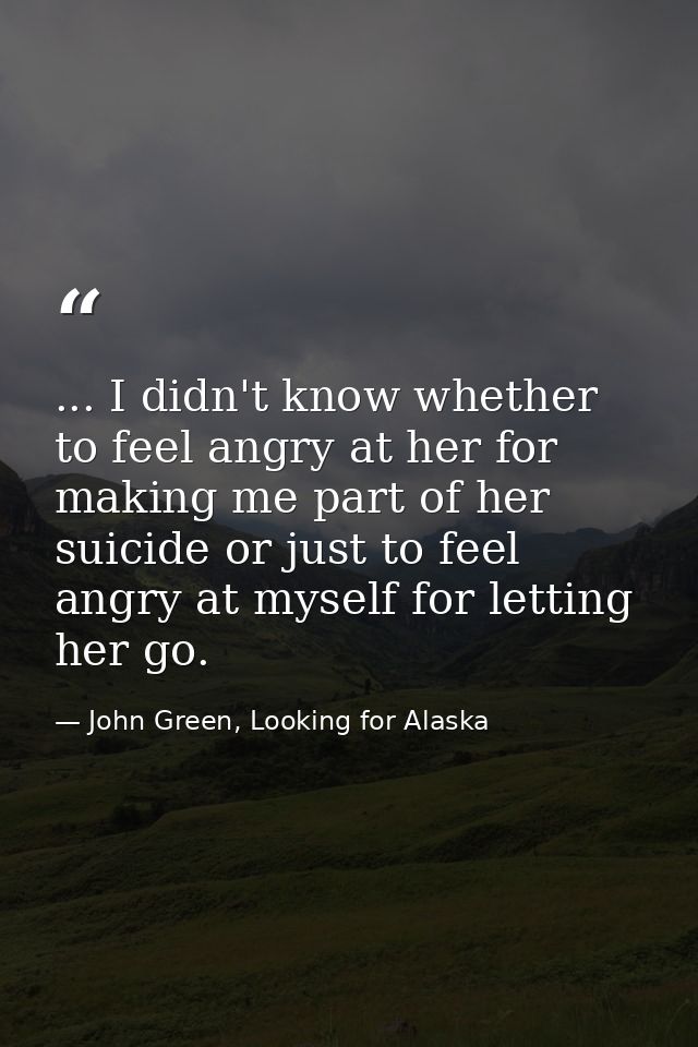 ... I didn't know whether to feel angry at her for making me part of her suicide or just to feel angry at myself for let — John Green, Looking for Alaska