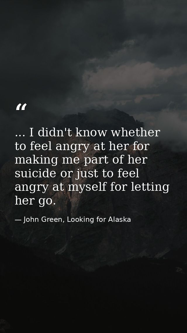 ... I didn't know whether to feel angry at her for making me part of her suicide or just to feel angry at myself for let — John Green, Looking for Alaska