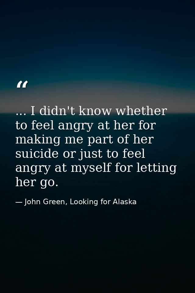 ... I didn't know whether to feel angry at her for making me part of her suicide or just to feel angry at myself for let — John Green, Looking for Alaska