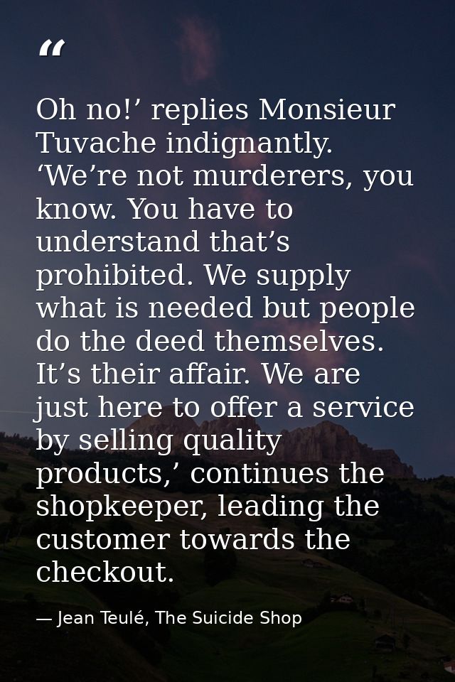 Oh no!’ replies Monsieur Tuvache indignantly. ‘We’re not murderers, you know. You have to understand that’s prohibited.  — Jean Teulé, The Suicide Shop