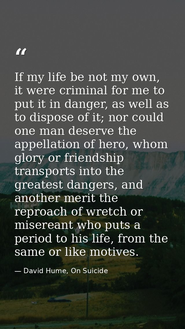 If my life be not my own, it were criminal for me to put it in danger, as well as to dispose of it; nor could one man de — David Hume, On Suicide