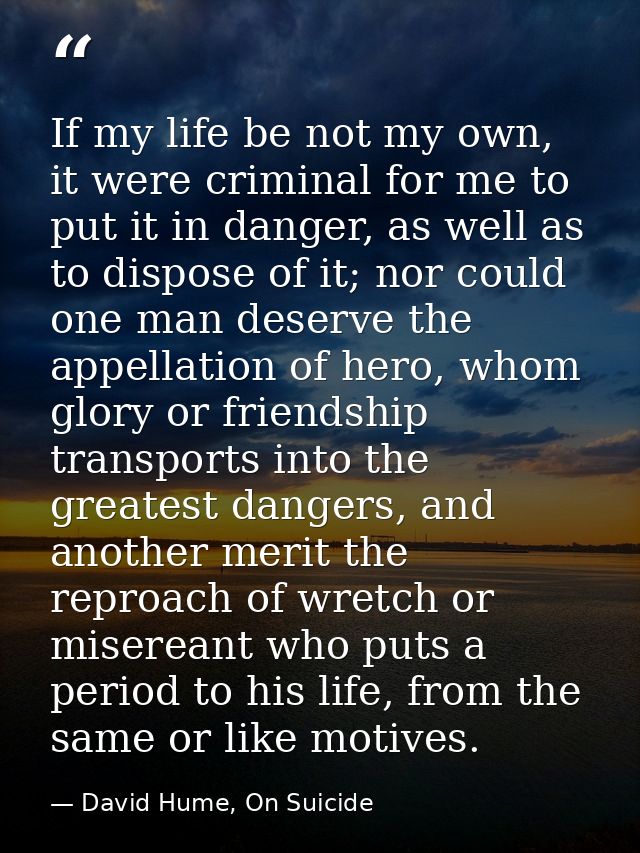 If my life be not my own, it were criminal for me to put it in danger, as well as to dispose of it; nor could one man de — David Hume, On Suicide