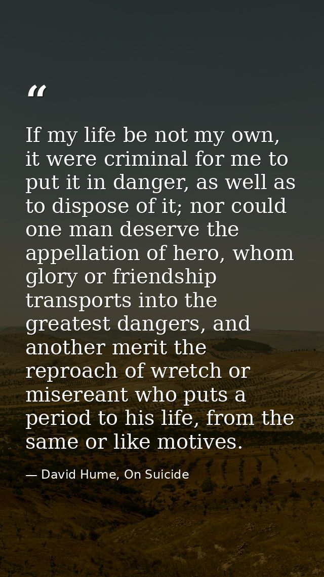 If my life be not my own, it were criminal for me to put it in danger, as well as to dispose of it; nor could one man de — David Hume, On Suicide