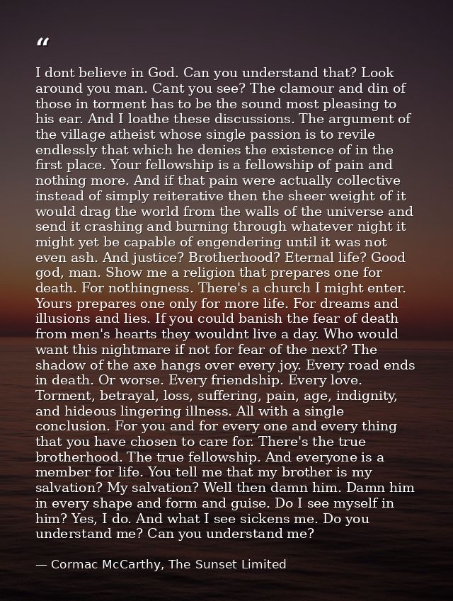 I dont believe in God. Can you understand that? Look around you man. Cant you see? The clamour and din of those in torme — Cormac McCarthy, The Sunset Limited