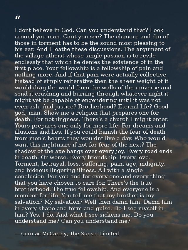 I dont believe in God. Can you understand that? Look around you man. Cant you see? The clamour and din of those in torme — Cormac McCarthy, The Sunset Limited