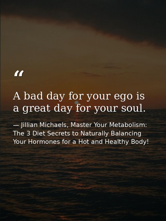 A bad day for your ego is a great day for your soul. — Jillian Michaels, Master Your Metabolism: The 3 Diet Secrets to Naturally Balancing Your Hormones for a Hot and Healthy Body!