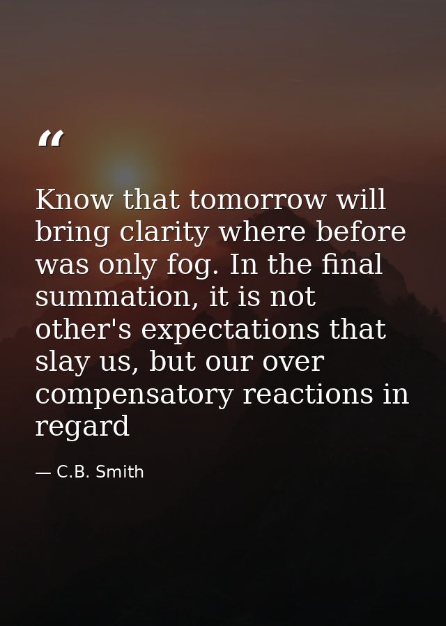 Know that tomorrow will bring clarity where before was only fog. In the final summation, it is not other's expectations  — C.B. Smith