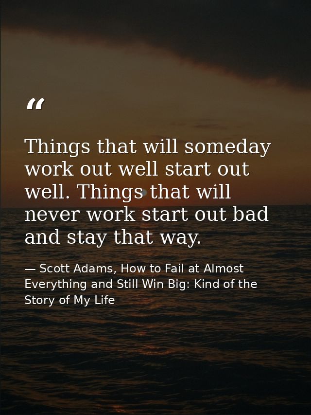 Things that will someday work out well start out well. Things that will never work start out bad and stay that way. — Scott Adams, How to Fail at Almost Everything and Still Win Big: Kind of the Story of My Life