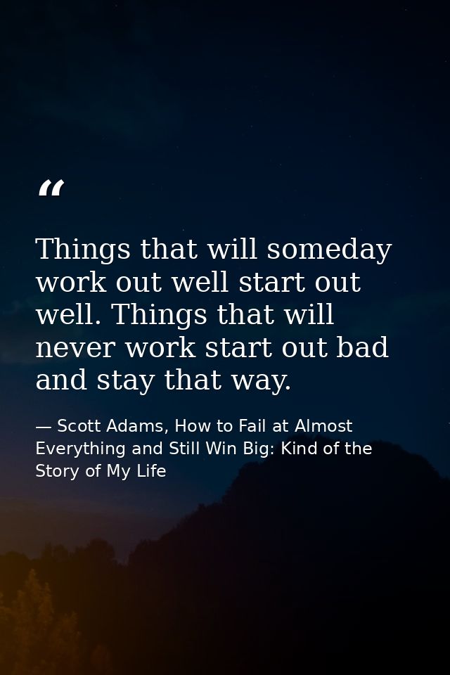 Things that will someday work out well start out well. Things that will never work start out bad and stay that way. — Scott Adams, How to Fail at Almost Everything and Still Win Big: Kind of the Story of My Life