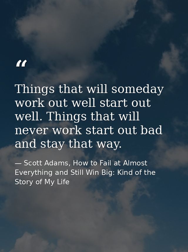 Things that will someday work out well start out well. Things that will never work start out bad and stay that way. — Scott Adams, How to Fail at Almost Everything and Still Win Big: Kind of the Story of My Life