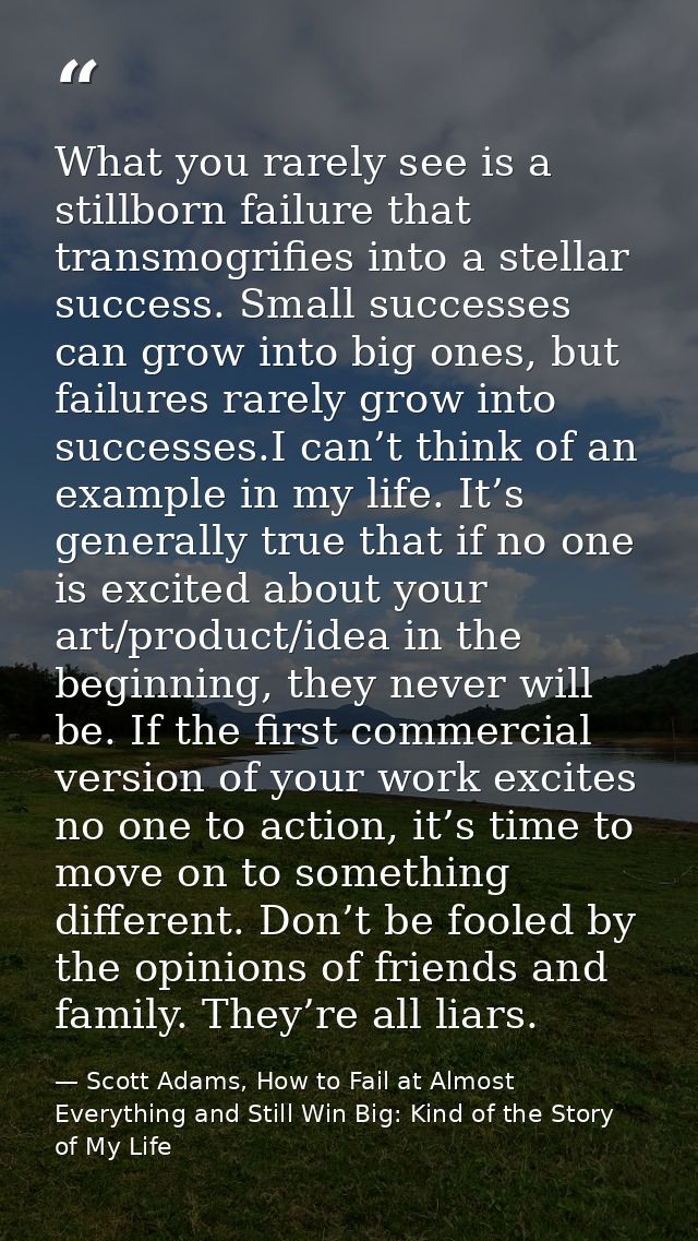 What you rarely see is a stillborn failure that transmogrifies into a stellar success. Small successes can grow into big — Scott Adams, How to Fail at Almost Everything and Still Win Big: Kind of the Story of My Life