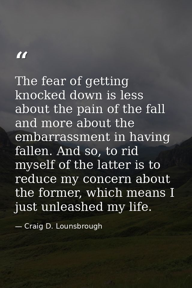 The fear of getting knocked down is less about the pain of the fall and more about the embarrassment in having fallen. A — Craig D. Lounsbrough