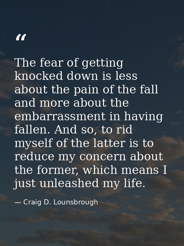 The fear of getting knocked down is less about the pain of the fall and more about the embarrassment in having fallen. A — Craig D. Lounsbrough