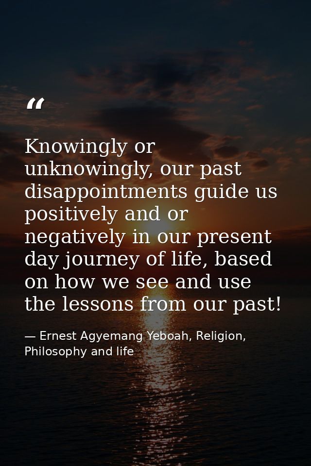 Knowingly or unknowingly, our past disappointments guide us positively and or negatively in our present day journey of l — Ernest Agyemang Yeboah, Religion, Philosophy and life