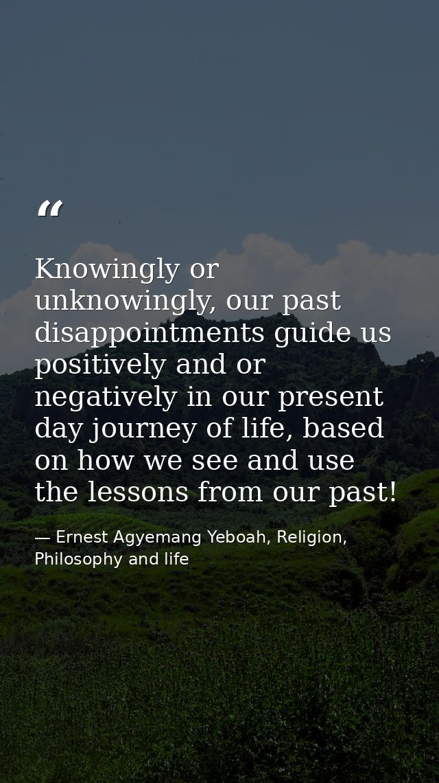 Knowingly or unknowingly, our past disappointments guide us positively and or negatively in our present day journey of l — Ernest Agyemang Yeboah, Religion, Philosophy and life