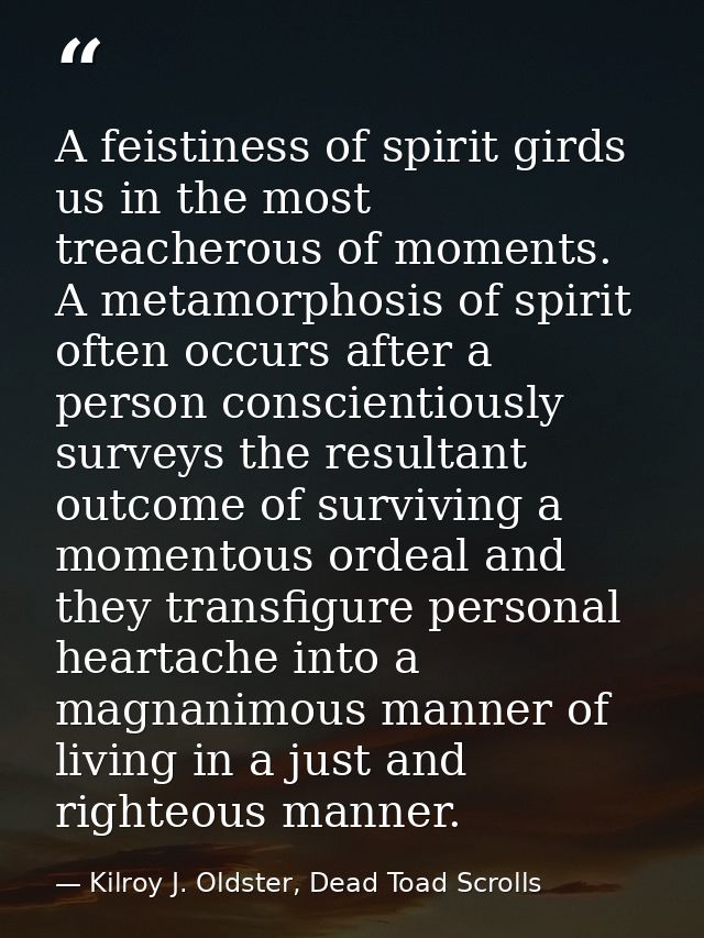 A feistiness of spirit girds us in the most treacherous of moments. A metamorphosis of spirit often occurs after a perso — Kilroy J. Oldster, Dead Toad Scrolls
