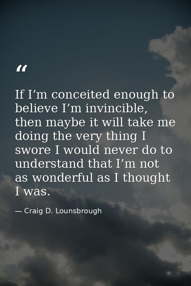 If I’m conceited enough to believe I’m invincible, then maybe it will take me doing the very thing I swore I would never — Craig D. Lounsbrough