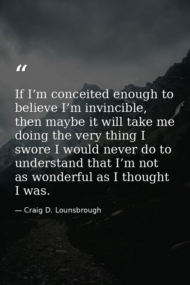 If I’m conceited enough to believe I’m invincible, then maybe it will take me doing the very thing I swore I would never — Craig D. Lounsbrough