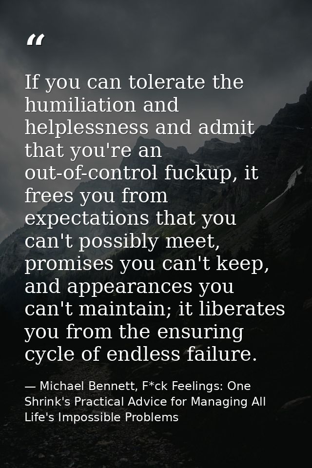 If you can tolerate the humiliation and helplessness and admit that you're an out-of-control fuckup, it frees you from e — Michael Bennett, F*ck Feelings: One Shrink's Practical Advice for Managing All Life's Impossible Problems