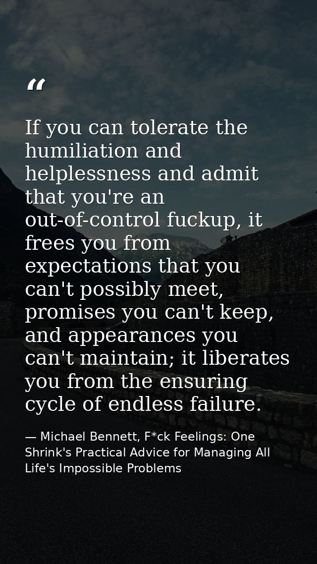 If you can tolerate the humiliation and helplessness and admit that you're an out-of-control fuckup, it frees you from e — Michael Bennett, F*ck Feelings: One Shrink's Practical Advice for Managing All Life's Impossible Problems