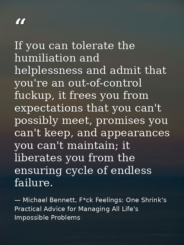 If you can tolerate the humiliation and helplessness and admit that you're an out-of-control fuckup, it frees you from e — Michael Bennett, F*ck Feelings: One Shrink's Practical Advice for Managing All Life's Impossible Problems