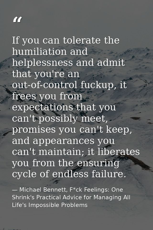 If you can tolerate the humiliation and helplessness and admit that you're an out-of-control fuckup, it frees you from e — Michael Bennett, F*ck Feelings: One Shrink's Practical Advice for Managing All Life's Impossible Problems