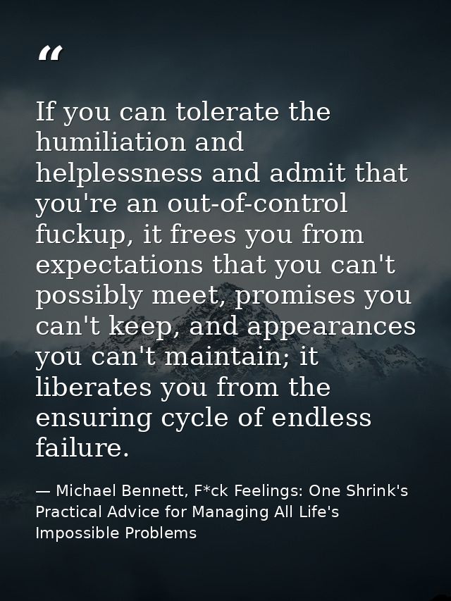 If you can tolerate the humiliation and helplessness and admit that you're an out-of-control fuckup, it frees you from e — Michael Bennett, F*ck Feelings: One Shrink's Practical Advice for Managing All Life's Impossible Problems
