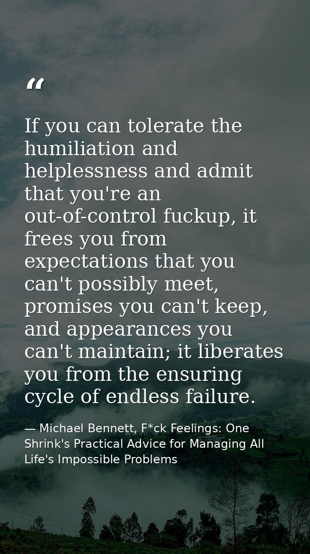 If you can tolerate the humiliation and helplessness and admit that you're an out-of-control fuckup, it frees you from e — Michael Bennett, F*ck Feelings: One Shrink's Practical Advice for Managing All Life's Impossible Problems
