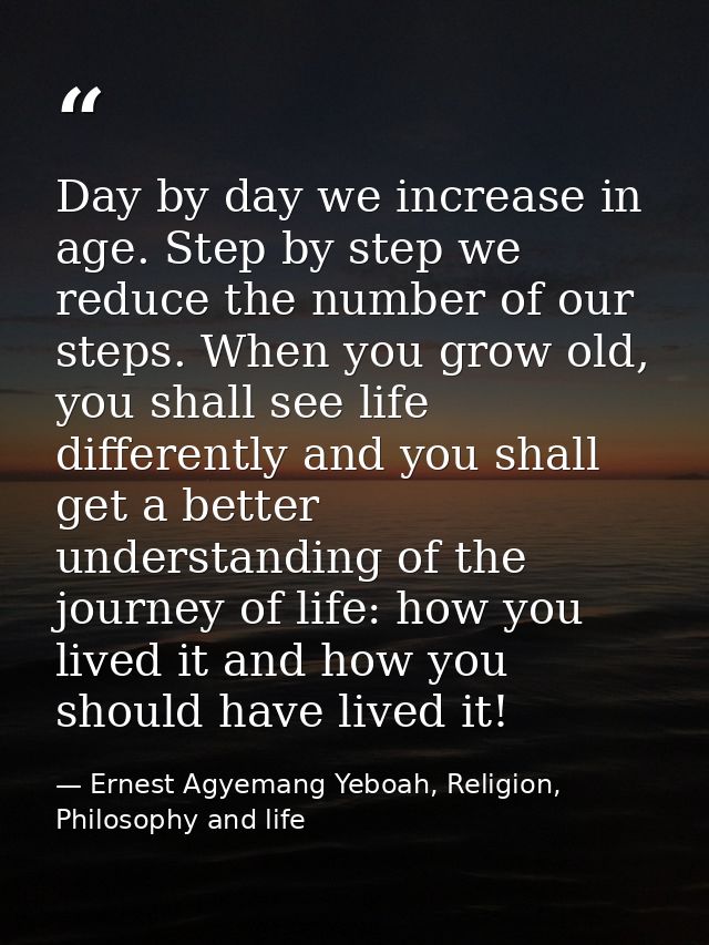Day by day we increase in age. Step by step we reduce the number of our steps. When you grow old, you shall see life dif — Ernest Agyemang Yeboah, Religion, Philosophy and life