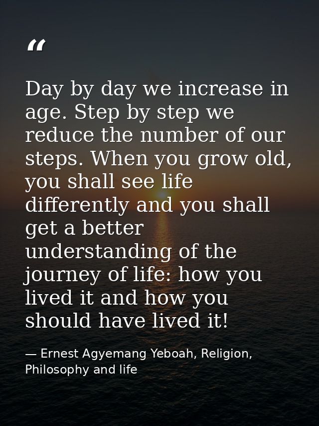Day by day we increase in age. Step by step we reduce the number of our steps. When you grow old, you shall see life dif — Ernest Agyemang Yeboah, Religion, Philosophy and life