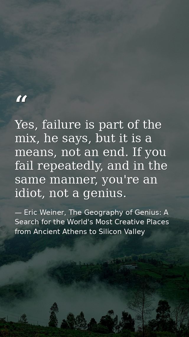 Yes, failure is part of the mix, he says, but it is a means, not an end. If you fail repeatedly, and in the same manner, — Eric Weiner, The Geography of Genius: A Search for the World's Most Creative Places from Ancient Athens to Silicon Valley