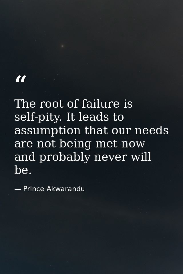 The root of failure is self-pity. It leads to assumption that our needs are not being met now and probably never will be — Prince Akwarandu