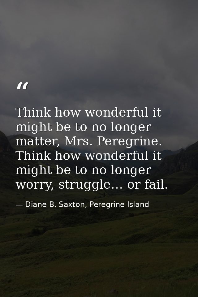 Think how wonderful it might be to no longer matter, Mrs. Peregrine. Think how wonderful it might be to no longer worry, — Diane B. Saxton, Peregrine Island