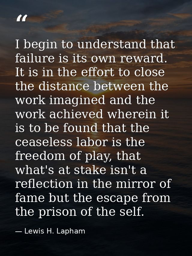 I begin to understand that failure is its own reward. It is in the effort to close the distance between the work imagine — Lewis H. Lapham