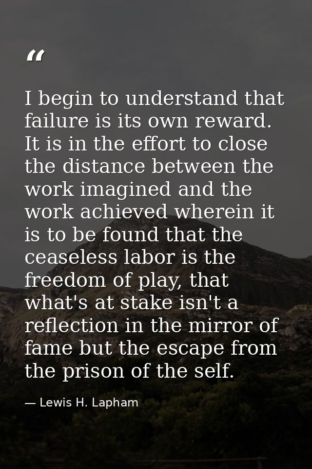 I begin to understand that failure is its own reward. It is in the effort to close the distance between the work imagine — Lewis H. Lapham