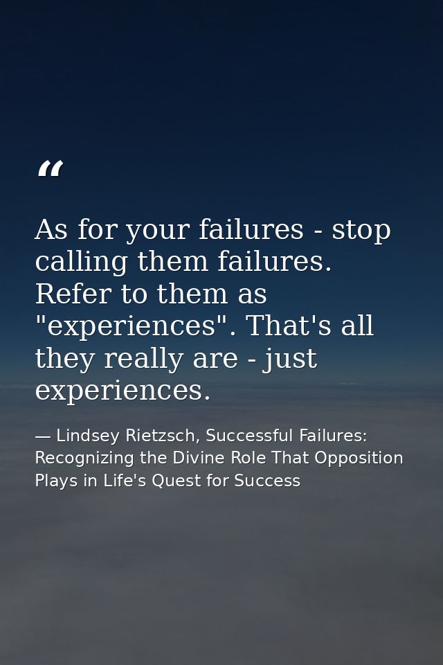 As for your failures - stop calling them failures. Refer to them as "experiences". That's all they really are - just exp — Lindsey Rietzsch, Successful Failures: Recognizing the Divine Role That Opposition Plays in Life's Quest for Success