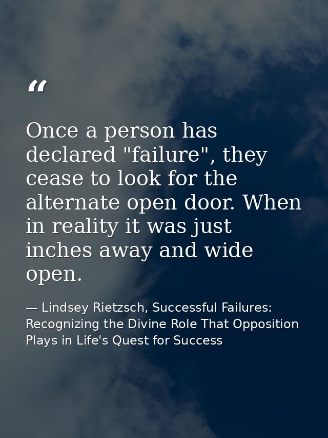 Once a person has declared "failure", they cease to look for the alternate open door. When in reality it was just inches — Lindsey Rietzsch, Successful Failures: Recognizing the Divine Role That Opposition Plays in Life's Quest for Success