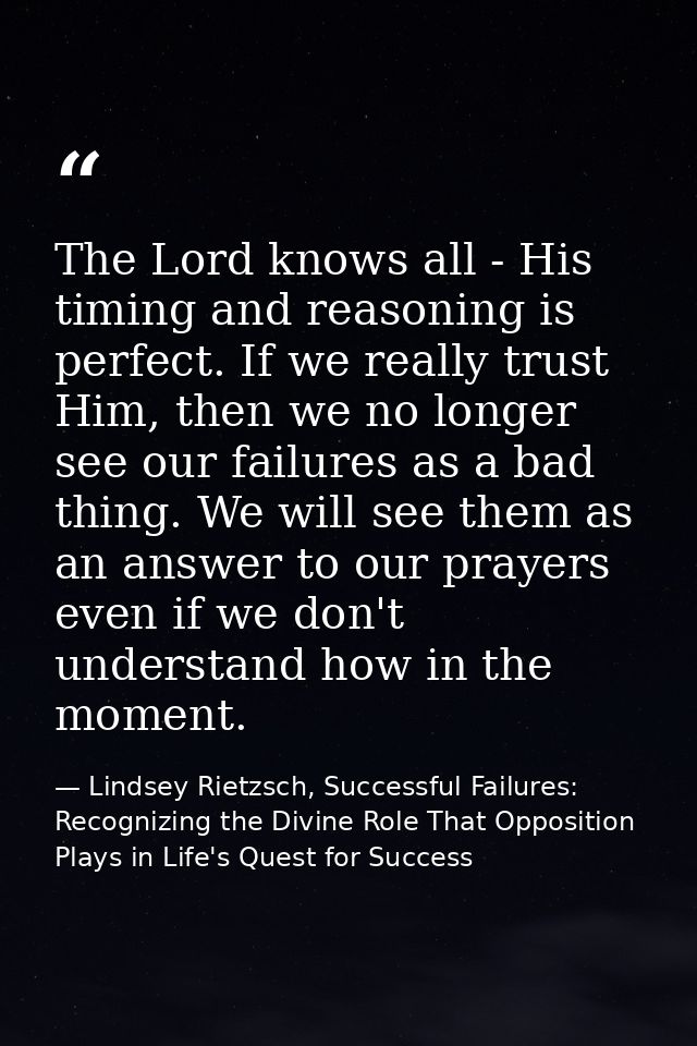 The Lord knows all - His timing and reasoning is perfect. If we really trust Him, then we no longer see our failures as  — Lindsey Rietzsch, Successful Failures: Recognizing the Divine Role That Opposition Plays in Life's Quest for Success