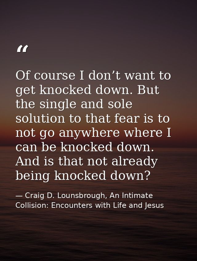 Of course I don’t want to get knocked down. But the single and sole solution to that fear is to not go anywhere where I  — Craig D. Lounsbrough, An Intimate Collision: Encounters with Life and Jesus