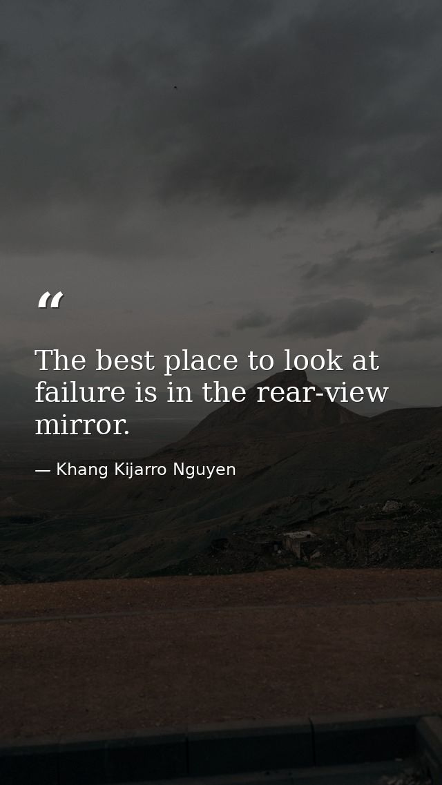 The best place to look at failure is in the rear-view mirror. — Khang Kijarro Nguyen
