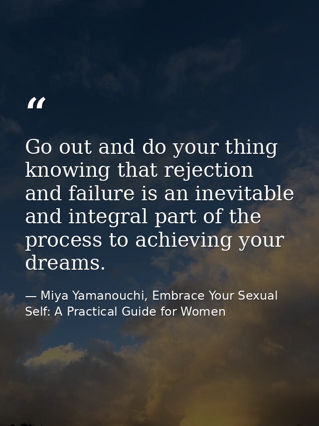 Go out and do your thing knowing that rejection and failure is an inevitable and integral part of the process to achievi — Miya Yamanouchi, Embrace Your Sexual Self: A Practical Guide for Women