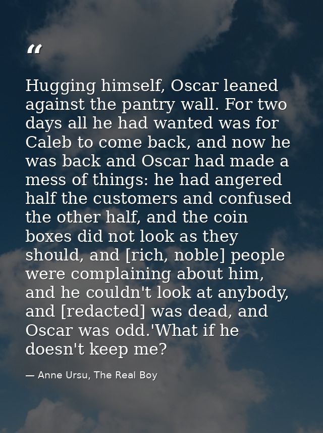 Hugging himself, Oscar leaned against the pantry wall. For two days all he had wanted was for Caleb to come back, and no — Anne Ursu, The Real Boy