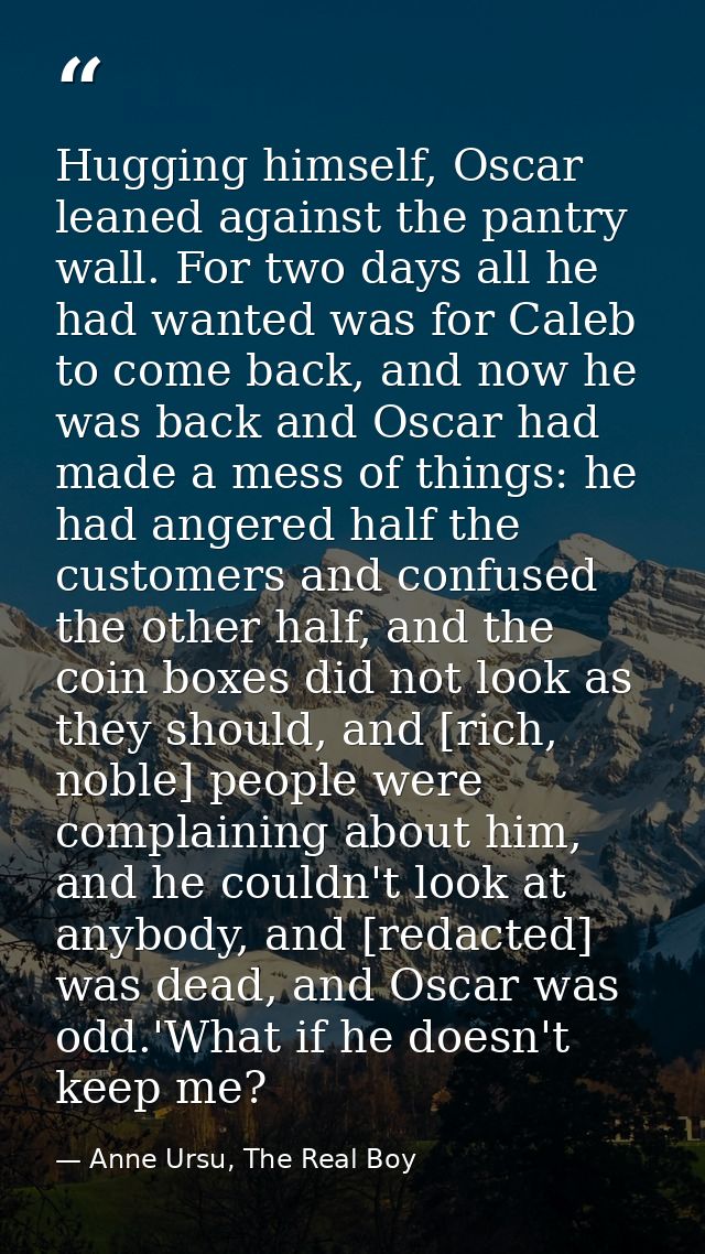 Hugging himself, Oscar leaned against the pantry wall. For two days all he had wanted was for Caleb to come back, and no — Anne Ursu, The Real Boy