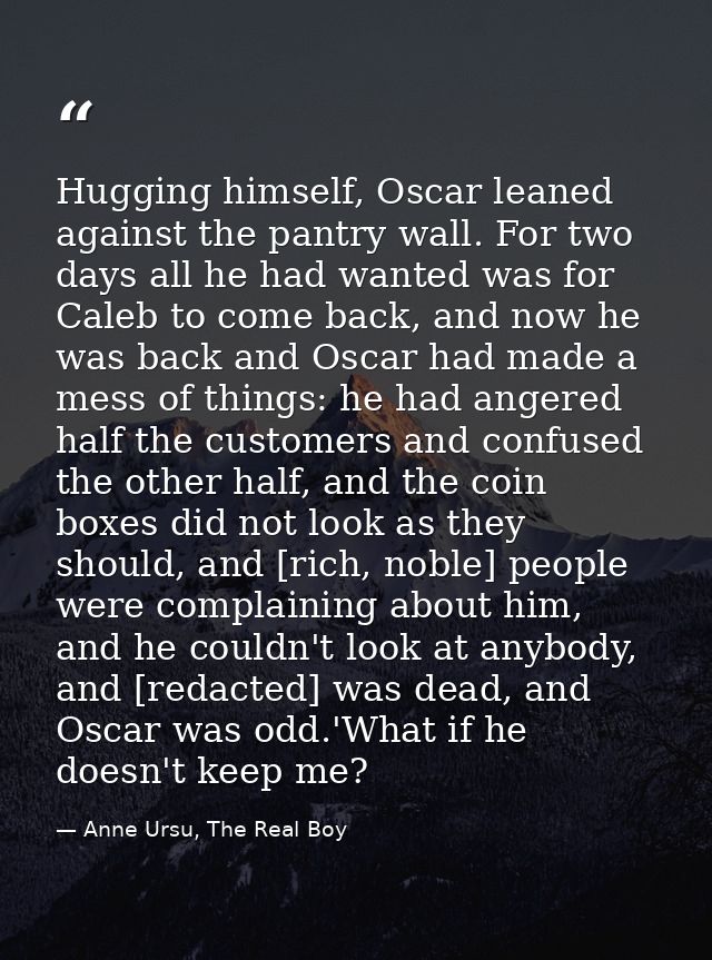 Hugging himself, Oscar leaned against the pantry wall. For two days all he had wanted was for Caleb to come back, and no — Anne Ursu, The Real Boy