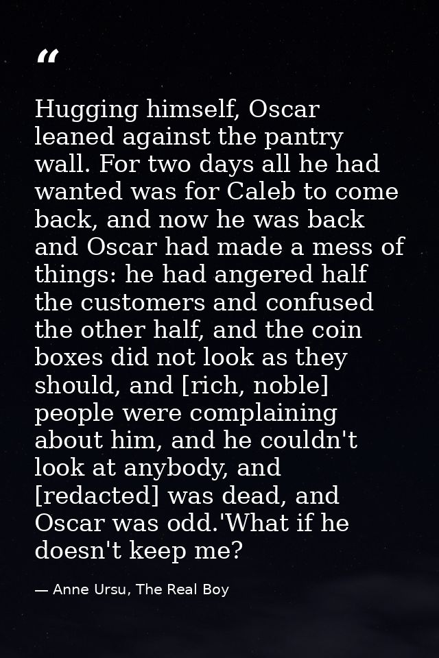 Hugging himself, Oscar leaned against the pantry wall. For two days all he had wanted was for Caleb to come back, and no — Anne Ursu, The Real Boy