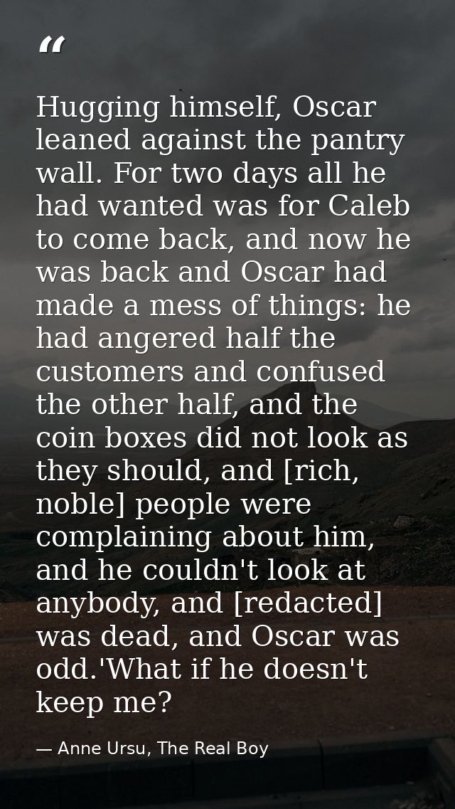 Hugging himself, Oscar leaned against the pantry wall. For two days all he had wanted was for Caleb to come back, and no — Anne Ursu, The Real Boy