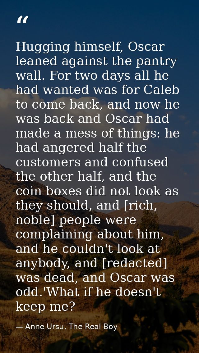 Hugging himself, Oscar leaned against the pantry wall. For two days all he had wanted was for Caleb to come back, and no — Anne Ursu, The Real Boy