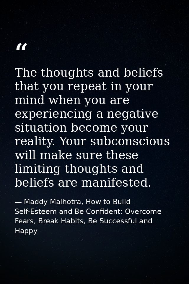 The thoughts and beliefs that you repeat in your mind when you are experiencing a negative situation become your reality — Maddy Malhotra, How to Build Self-Esteem and Be Confident: Overcome Fears, Break Habits, Be Successful and Happy