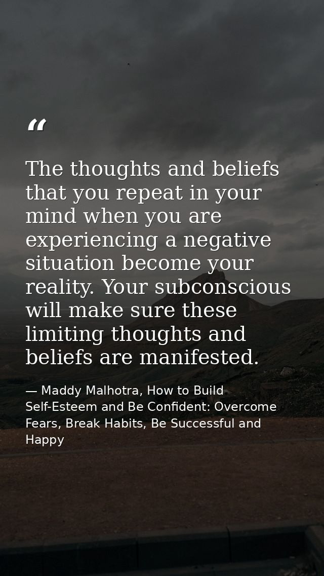 The thoughts and beliefs that you repeat in your mind when you are experiencing a negative situation become your reality — Maddy Malhotra, How to Build Self-Esteem and Be Confident: Overcome Fears, Break Habits, Be Successful and Happy